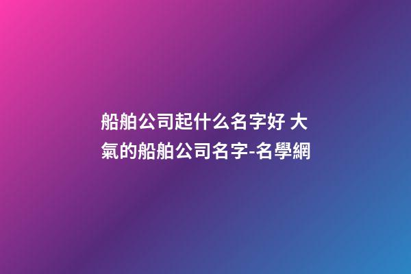 船舶公司起什么名字好 大氣的船舶公司名字-名學網